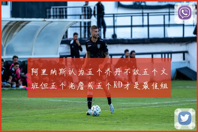 阿里纳斯认为五个乔丹不敌五个文班但五个老詹或五个KD才是最佳组合